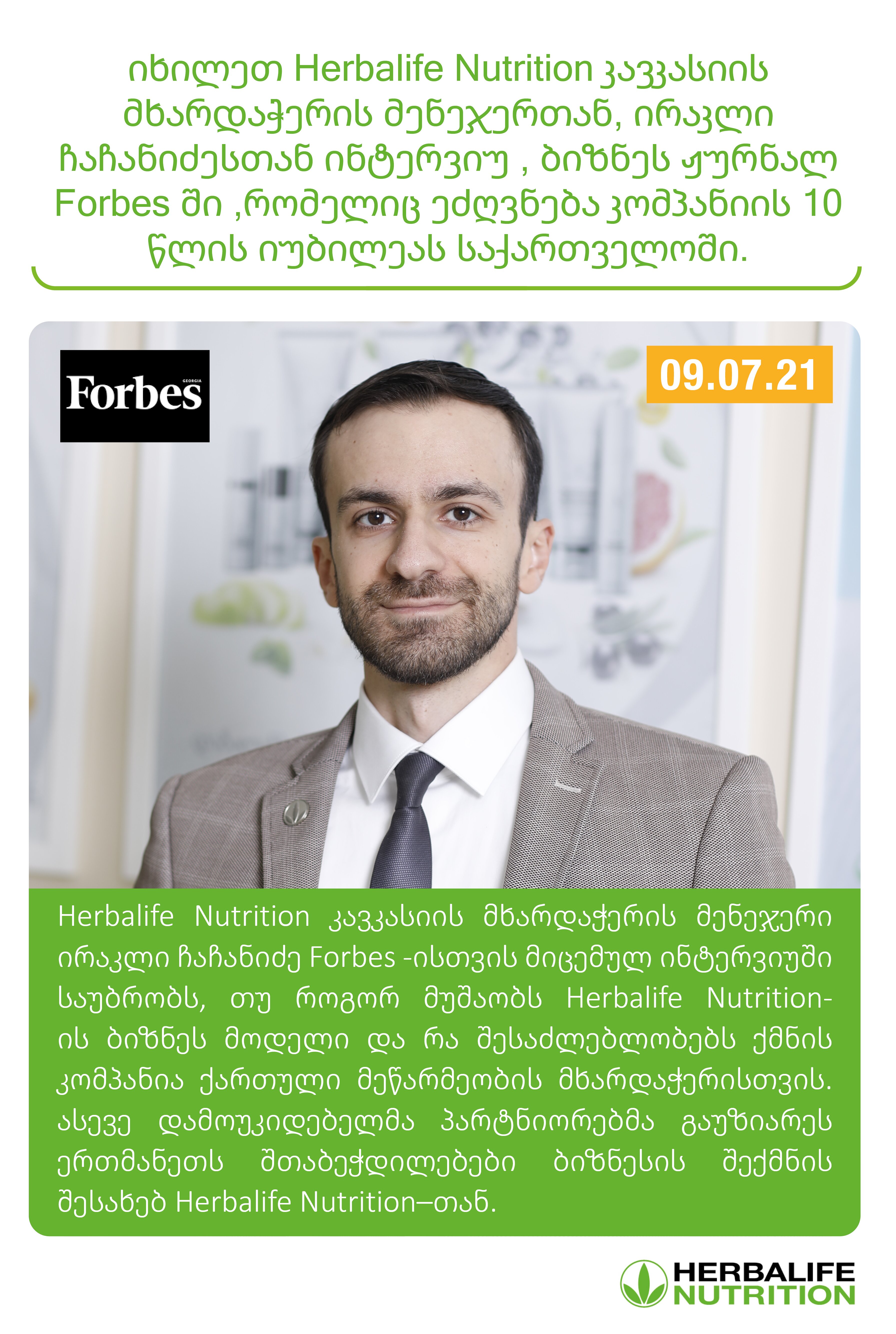 იხილეთ Herbalife Nutrition კავკასიის მხარდაჭერის მენეჯერთან, ირაკლი ჩაჩანიძესთან ინტერვიუ , ბიზნეს ჟურნალ Forbes ში ,რომელიც ეძღვნება კომპანიის 10 წლის იუბილეას საქართველოში